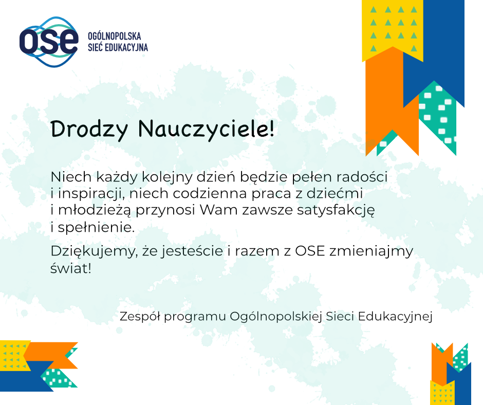 Kartka na Dzień Nauczyciela z życzeniami: Drodzy Nauczyciele! Niech każdy kolejny dzień będzie pełen radości i inspiracji, niech codzienna praca z dziećmi i młodzieżą przynosi Wam zawsze satysfakcję i spełnienie. Dziękujemy, że jesteście z nami i razem z OSE zmieniacie świat! Zespół programu Ogólnopolskiej Sieci Edukacyjnej